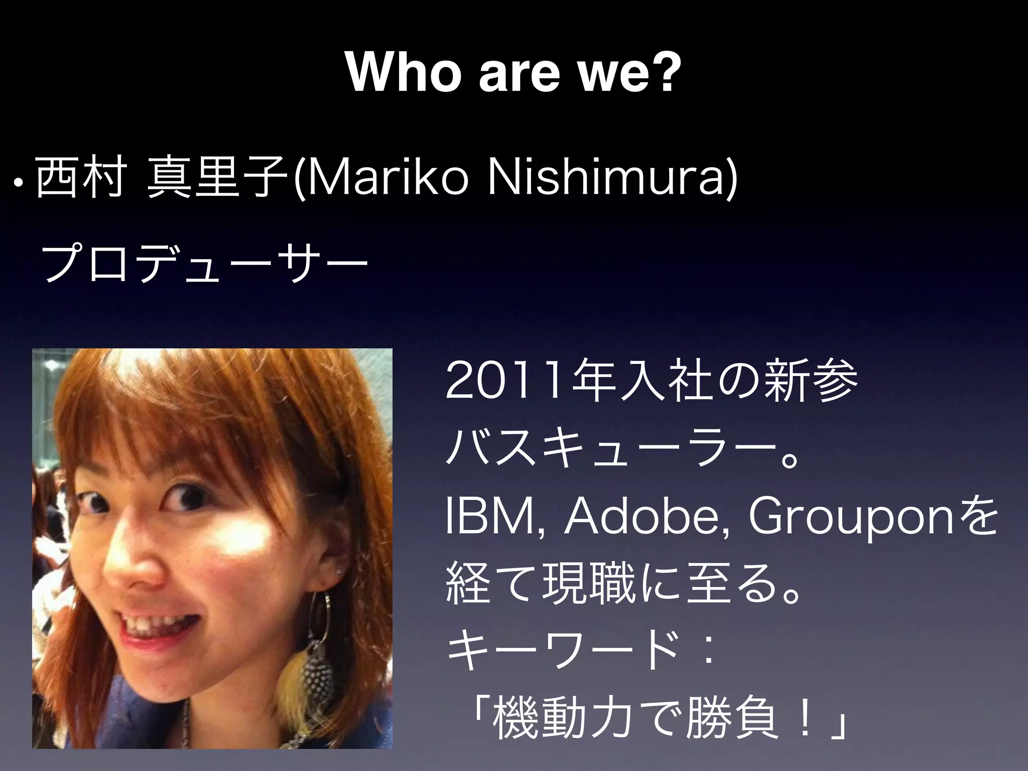 Who are we?
•西村 真里子(Mariko Nishimura)
 プロデューサー

              2011年入社の新参
              バスキューラー。
              IBM, Adobe, Grouponを
              経て現職に至る。
              キーワード：
              「機動力で勝負！」
 