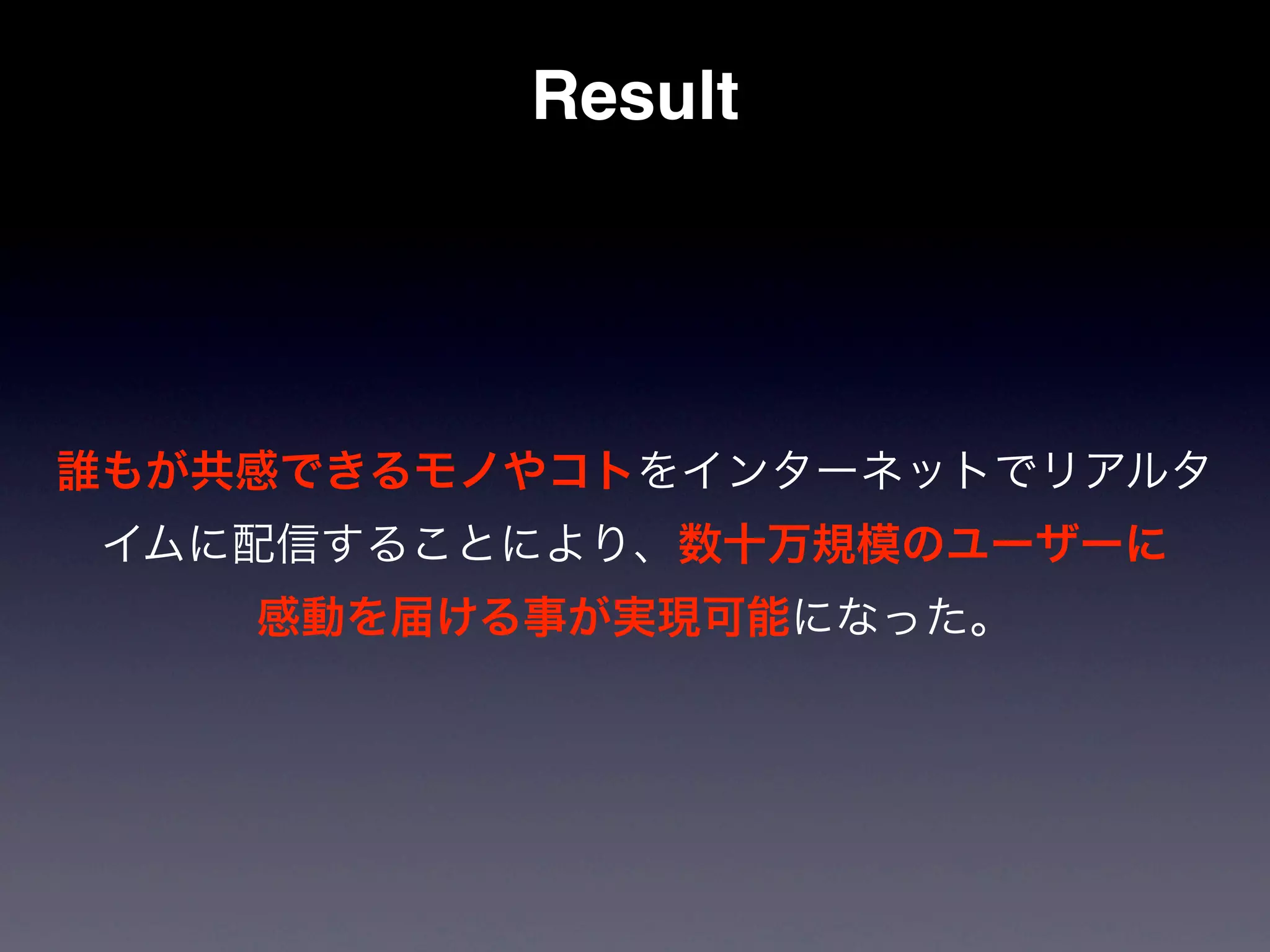 Result




誰もが共感できるモノやコトをインターネットでリアルタ
 イムに配信することにより、数十万規模のユーザーに
    感動を届ける事が実現可能になった。
 