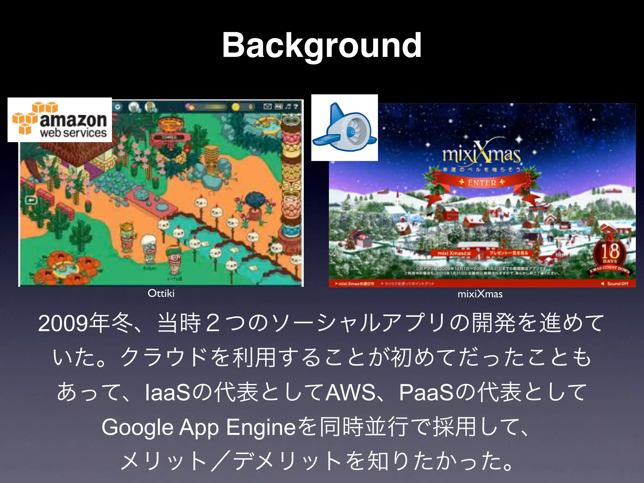 Background




     Ottiki                mixiXmas

2009年冬、当時２つのソーシャルアプリの開発を進めて
いた。クラウドを利用することが初めてだったことも
あって、IaaSの代表としてAWS、PaaSの代表として
  Google App Engineを同時並行で採用して、
   メリット／デメリットを知りたかった。
 