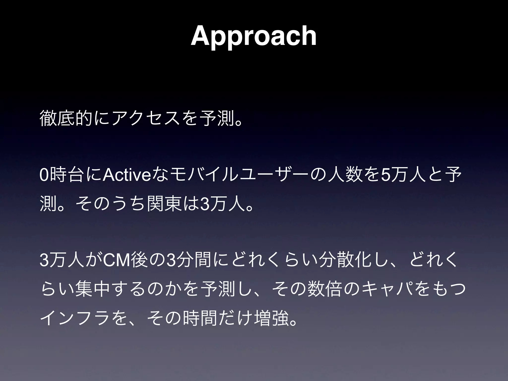 Approach

徹底的にアクセスを予測。


0時台にActiveなモバイルユーザーの人数を5万人と予
測。そのうち関東は3万人。


3万人がCM後の3分間にどれくらい分散化し、どれく
らい集中するのかを予測し、その数倍のキャパをもつ
インフラを、その時間だけ増強。
 