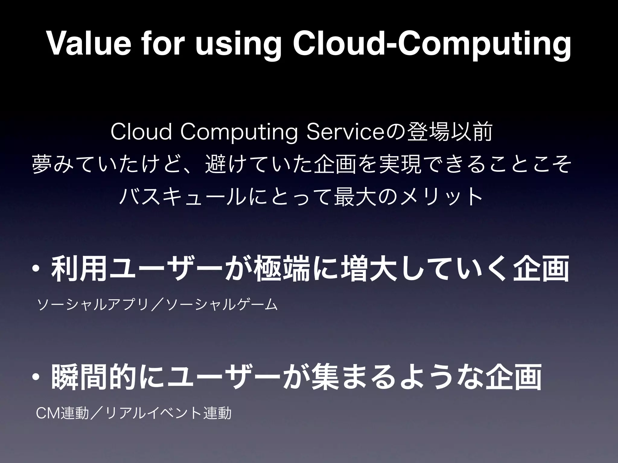 Value for using Cloud-Computing

    Cloud Computing Serviceの登場以前
夢みていたけど、避けていた企画を実現できることこそ
    バスキュールにとって最大のメリット


・利用ユーザーが極端に増大していく企画
 ソーシャルアプリ／ソーシャルゲーム




・瞬間的にユーザーが集まるような企画
 CM連動／リアルイベント連動
 