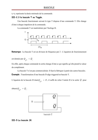 BASCULE
tS+tH représente la durée minimale de la commande.
III-2.3 la bascule T ou Toggle.
Une bascule fonctionnant suivant le type T dispose d’une commande T. Elle change
d’état à chaque impulsion de la commande.
La commande T est matérialisée par l’horloge H.
Remarque : La bascule T est un diviseur de fréquence par 2 : L’équation de fonctionnement
est donnée par t
Q
t
Q 

En effet, après chaque commande la sortie change d’état ce qui signifie qu’elle prend la valeur
du complément.
La bascule T n’est pas commercialisée. Il faut la fabriquer à partir des autres bascules.
Exemple : Transformation d’une bascule D edge triggered en bascule T.
L’équation de la bascule D étant D
t
Q 

, il suffit de relier l’entrée D à la sortie Q pour
obtenir t
Q
t
Q 

.
III-5 La bascule JK
 