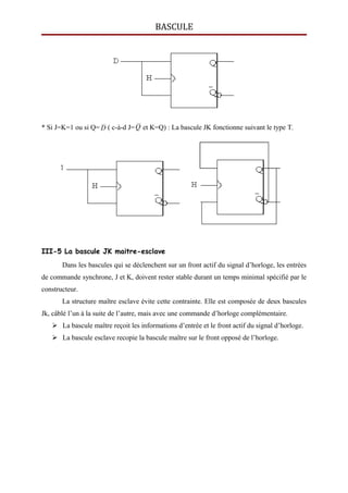 BASCULE
* Si J=K=1 ou si Q= D ( c-à-d J=Q et K=Q) : La bascule JK fonctionne suivant le type T.
III-5 La bascule JK maitre-esclave
Dans les bascules qui se déclenchent sur un front actif du signal d’horloge, les entrées
de commande synchrone, J et K, doivent rester stable durant un temps minimal spécifié par le
constructeur.
La structure maître esclave évite cette contrainte. Elle est composée de deux bascules
Jk, câblé l’un à la suite de l’autre, mais avec une commande d’horloge complémentaire.
 La bascule maître reçoit les informations d’entrée et le front actif du signal d’horloge.
 La bascule esclave recopie la bascule maître sur le front opposé de l’horloge.
 