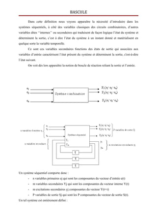 BASCULE
Dans cette définition nous voyons apparaître la nécessité d’introduire dans les
systèmes séquentiels, à côté des variables classiques des circuits combinatoires, d’autres
variables dites ‘‘internes’’ ou secondaires qui traduisent de façon logique l’état du système et
déterminent la sortie, c’est à dire l’état du système à un instant donné et matérialisent en
quelque sorte la variable temporelle.
Ce sont ces variables secondaires fonctions des états de sortie qui associées aux
variables d’entrée caractérisent l’état présent du système et déterminent la sortie, c'est-à-dire
l’état suivant.
On voit dés lors apparaître la notion de boucle de réaction reliant la sortie et l’entrée.
Un système séquentiel comporte donc :
- n variables primaires ej qui sont les composantes du vecteur d’entrée e(t)
- m variables secondaires Yj qui sont les composantes du vecteur interne Y(t)
- m excitations secondaires yj composantes du vecteur Y(t+τ)
- P variables de sortie Sj qui sont les P composantes du vecteur de sortie S(t).
Un tel système est entièrement défini :
 