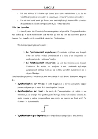 BASCULE
- Par une matrice d’excitation qui donne pour toute combinaison (e,y)k de ses
variables primaires et secondaire la valeur yk du vecteur d’excitation secondaire.
- Par une matrice de sortie qui donne, pour tout couple (e,y)k des variables primaires
et secondaires la valeur correspondante Sk du vecteur de sortie.
III- Les bascules
Les bascules sont les éléments de bases des systèmes séquentiels. Elles possèdent deux
états stables (0 et 1) et maintiennent leur état tant qu’elles ne sont pas sollicitées pour en
changer. Les bascules ont la propriété de mémoriser l’information.
On distingue deux types de bascules :
 Le fonctionnement asynchrone : Ce sont des systèmes pour lesquels
l’état des sorties évolue spontanément à la suite d’un changement de
configuration des variables d’entrées.
 Le fonctionnement synchrone : Ce sont des systèmes pour lesquels
l’évolution des sorties est assujettie à une commande spécifique
généralement appelée Horloge. Le système est alors synchronisé sur le
signal d’horloge.
Dans le mode synchrone, l’autorisation peut être donnée de trois façons différentes. On parle
de :
 Synchronisation sur niveau : Il suffit d’appliquer le niveau convenable appelé
niveau actif pour que la sortie de la bascule puisse changer.
 Synchronisation sur front : La durée de l’automatisation est réduite à son
minimum, c.à.d le temps pour que le signal d’horloge passe d’un niveau à un autre. La
sortie prendra la valeur correspondante aux entrées au moment du front actif. Par
exemple : le front montant
 Synchronisation par impulsion : Une impulsion est composée de deux fronts :
 