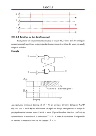 BASCULE
III-1.3 Condition de bon fonctionnement
Pour garantir un fonctionnement correct de la bascule RS, l’entrée doit être appliquée
pendant une durée supérieure au temps de réaction maximum du système. Ce temps est appelé
temps de maintien.
Exemple
Au départ, une commande de mise à 1 )0( S est appliquée à l’entrée de la porte NAND
(1) alors que la sortie Q est initialement à 0.Après un temps correspondant au temps de
propagation dans les deux portes NAND, la sortie Q prend la valeur 0 et vient confirmer et
éventuellement se substituer à la commande )0( S . A partir de ce moment, il est possible
de remettre la commande dans son état de repos )1( S .
 