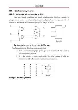 BASCULE
III- 2 Les bascules synchrones
III-2.1 La bascule RS synchronisée ou RSH
Dans une bascule synchrone, un signal complémentaire, l’horloge, autorise le
changement des sorties de manière statique (sur niveau logique 0 ou 1) ou dynamique (front
montant ou descendant). Son schéma de principe est indiqué ci-dessous.
 Synchronisation par le niveau haut de l’horloge
Cette bascule comporte deux fonctionnements distincts :
 H=0 : La sortie ne change pas quelles que soient les entrées R et S : C’set le
fonctionnement en mémoire
 H=1 : La bascule est alors synchronisée. Sa sortie respecte la table de
fonctionnement de la bascule RS avec les mêmes restrictions.
R S H Q Q
X X 0 Mémoire
0 0 1 Mémoire
0 1 1 1 0
1 0 1 0 1
1 1 1 Interdit
Exemples de chronogrammes
 