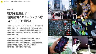 プロジェクト
2 企業との関係性 / プロジェクト事例 / メンバー
「音声AR」は、スマートフォンやタブレット等で動作する
専用アプリケーションとバックエンドシステムによって、
ユーザーのステータスに応じた音声情報を付与することで、
現実世界をより感動的に、より楽しく、より便利にする
体験を実現します。
さまざまなセンシング技術を用いて位置情報を検知し、
任意の特定条件を満たしている利用者に対して、
自動的かつリアルタイムに音声情報による演出を提供でき、
美術館 / 博物館、観光地、ドライブ、万博など、
様々な領域・空間で活用されています。
音声AR
聴覚を拡張して
現実空間にエモーショナルな
ストーリーを重ねる
 