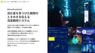 プロジェクト
2 企業との関係性 / プロジェクト事例 / メンバー
日本の上空に出現する流星をリアルタイムに検知する
観測システムを開発し、日本各地に設置。
天候や周囲環境に影響されない自動観測システムに
よって流星が見えない都会の明るい空でも、
流星の到来を知る事ができます。
自然現象をトリガーに演出を行うライブ番組や
イルミネーション、プラネタリウムでの常設展示など
多くのプロジェクトでのコラボレーションを
実現しています。
MeteorBroadcaster
流れ星を見つけた瞬間の
ときめきを伝える
流星観測システム
 
