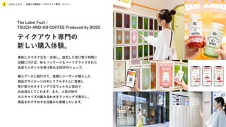 プロジェクト
2 企業との関係性 / プロジェクト事例 / メンバー
事前にスマホで注文・決済し、設定した受け取り時間に
店舗に行けば、味もパッケージもパーソナライズされた
名前入りボトルを受け取れるBOPISショップ。
購入データと紐付けて、実際にユーザーが購入した
商品がサイネージの中にリアルタイムに登場し
受け取りのタイミングではウェルカム演出で
お出迎えしてくれます。また、人気の味や
カスタマイズの組み合わせをランキングで表示し、
商品をおすすめする仕組みも実装しています。
The Label Fruit /
TOUCH-AND-GO COFFEE Produced by BOSS
テイクアウト専門の
新しい購入体験。
 