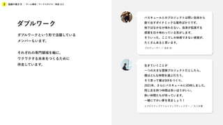 組織や働き方
3 チーム構成 / ワークスタイル / 制度 など
エグゼクティブクリエイティブディレクター ／ 大八木翼
生きていくことが
一つの大きな冒険プロジェクトだとしたら、
僕はどんな仲間を選ぶだろう。
そう思って僕はSIXをつくり、
2021年、さらにバスキュールにJOINしました。
同じ志を持つ仲間は多いほうがいい。
熱い仲間たちが待っています。
一緒にでかい夢を見ましょう！
プロデューサー ／ 坂本 彩
バスキュールとのプロジェクトは問い自体から
創り出すダイナミックな案件ばかりです。
他ではなかなか味わえない、自身が拡張する
感覚を日々味わっている気がします。
そういった、ここでしか体感できない感覚が、
たくさんあると思います。
ダブルワーク
ダブルワークという形で活躍している
メンバーもいます。
それぞれの専門領域を軸に、
ワクワクする未来をつくるために
伴走しています。
 