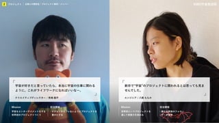 KIBO宇宙放送局
プロジェクト
2 企業との関係性／プロジェクト事例／メンバー KIBO宇宙放送局
Mission 担当領域
世界初というプロジェクトを
通して実装力を高める
・細かな実装のフォロー
・データ管理
エンジニア／八尾 ももか
Mission 担当領域
宇宙をエンターテイメント化する
世界初のプロジェクトつくり
・ビジョンからブレないようにプロジェクトを
豊かにする
クリエイティブディレクター / 馬場 鑑平
宇宙が好きだと言っていたら、本当に宇宙の仕事に関わる
ように。これがライフワークになればいいなー。
エンジニア / 八尾 ももか
新卒で“宇宙”のプロジェクトに関われるとは思っても見ま
せんでした。
プロジェクト
2 企業との関係性 / プロジェクト事例 / メンバー
 