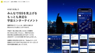プロジェクト
2 企業との関係性 / プロジェクト事例 / メンバー
国際宇宙ステーションは、条件さえ揃えば
街なかからでも見ることができます。
宇宙が一気に身近に感じられるこの体験を
多くのひとに知ってもらい、共有するために
ISSが見える日時をお知らせするサービスを
JAXAのサービスを引き継ぐ形で立ち上げました。
全国的にISSが見える日には、Twitterスペースで
各地の人々がつながりみんながレポーターとなって
ISSの位置を報告しあっています。
#きぼうを見よう
みんなでISSを見上げる
もっとも身近な
宇宙エンターテイメント
 