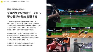 プロジェクト
2 企業との関係性 / プロジェクト事例 / メンバー
プロの投手に挑戦できる夢の野球体験を提供する
VRコンテンツ。リアルにトラッキングしたプロ野球や
メジャーリーグの投球軌道データをVR内で再現しています。
さらにバットとミットも開発し、見るだけでなく
打てる / 捕れるまでの体験に向上させました。
誰が体験しても「すごい」と言われるコンテンツに
仕上げるだけでなく、体験していないギャラリーも
楽しめるテレビ中継のようなパブリックビューも用意し、
エンターテイメント性を高めました。
大谷選手が、自分の投げた165kmのボールに
バッターとして挑むという夢の企画も実現。
REAL DATA BASEBALL
プロのリアル投球データから
夢の野球体験を実現する
 