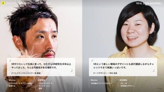 KIBO宇宙放送局
プロジェクト
2 企業との関係性／プロジェクト事例／メンバー REAL DATA BASEBALL
Mission 担当領域 Mission 担当領域
クリエイティブエンジニア / 桟 義雄
VRやりたいって社長に言って、ひたすらVR研究を半年以上
やってました。そんな可能性がある場所です。
チーフデザイナー / 河合 良美
VRという新しい領域のデザインにも試行錯誤しながらチャ
レンジできて刺激いっぱいです。
リアルなデータをアツい体験に
変換する
・プロトタイピング
・ディレクション
・実装
VR体験のワクワクを伝える ・UX / UI
・野球場のデザイン
プロジェクト
2 企業との関係性 / プロジェクト事例 / メンバー
 