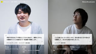 KIBO宇宙放送局
プロジェクト
2 企業との関係性／プロジェクト事例／メンバー MeteorBroadcaster
Mission 担当領域 Mission 担当領域
テクニカルディレクター・エンジニア / 武田 誠也
学校や天文台にアポ取るところから始まり、観測システム
の開発やイルミの設計まで一気通貫で開発します。
エンジニア / 岩渕 智幸
こんな風に光ったらきれいかな…流れ星の光り方や流れ方
を観察して、あらゆる演出を試しました。
宇宙のエンターテイメント化 ・企画
・システム、イルミネーション体験設計
・実装
デジタルならではの流星表現の
発見
・演出
プロジェクト
2 企業との関係性／プロジェクト事例／メンバー
 