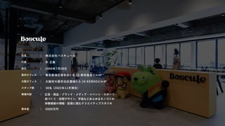 社名 ： 株式会社バスキュール
代表 ： 朴 正義
設立 ： 2000年7月28日
東京オフィス ： 東京都港区麻布台1-8-10 麻布偕成ビル6F
大阪オフィス ： 大阪府大阪市北区豊崎3-5-10 KENSOビル4F
スタッフ数 ： 38名 (2022年11月現在)
事業内容 ： 広告・商品・ブランド・メディア・イベント・スポーツ・
街づくり・空間デザイン、宇宙などあらゆるモノゴトの
体験価値の増幅・拡張に挑むクリエイティブスタジオ
資本金 ： 5000万円
 