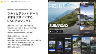 プロジェクト
2 企業との関係性 / プロジェクト事例 / メンバー
最新のテクノロジーとデータをかけ合わせ、
SUBARUらしいやり方で、新しいドライブ体験を
デザインするプロジェクトを
SUBARU Digital Innovation Labと開始。
第1弾、共創プロジェクトとして、
従来のカーナビでは出てこない、
新しい発見と走りがいのあるドライブコースを提供する
ドライブアプリ「SUBAROAD」をリリース。
プロトタイピングから一緒に検証を重ねて
開発をしてきました。
SUBARU Digital Innovation Lab
クルマとテクノロジーの
未来をデザインする
R＆Dプロジェクト
 