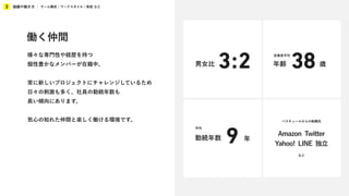 組織や働き方
3 チーム構成 / ワークスタイル / 制度 など
男女比 3:2
バスキュールからの転職先
Amazon Twitter
Yahoo! LINE 独立
など
年
勤続年数
平均
9
歳
年齢 38
従業員平均
働く仲間
様々な専門性や経歴を持つ
個性豊かなメンバーが在籍中。
常に新しいプロジェクトにチャレンジしているため
日々の刺激も多く、社員の勤続年数も
長い傾向にあります。
気心の知れた仲間と楽しく働ける環境です。
 