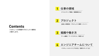 Contents
バスキュールの特徴やプロジェクト事例を
ご紹介します。
仕事の領域
1
クリエイティブ領域 / 事業領域 など
プロジェクト
2
企業との関係性 / プロジェクト事例 / メンバー
組織や働き方
3
チーム編成 / ワークスタイル / 制度 など
エンジニアチームについて
4
バスキュールエンジニアの文化 / 技術スタック など
 