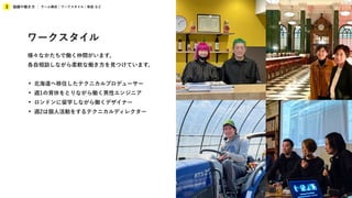 組織や働き方
3 チーム構成 / ワークスタイル / 制度 など
ワークスタイル
様々なかたちで働く仲間がいます。
各自相談しながら柔軟な働き方を見つけています。
• 北海道へ移住したテクニカルプロデューサー
• 週1の育休をとりながら働く男性エンジニア
• ロンドンに留学しながら働くデザイナー
• 週2は個人活動をするテクニカルディレクター
 