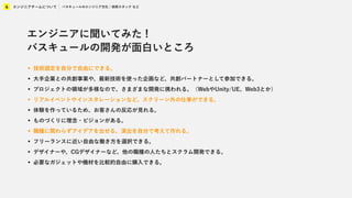 エンジニアチームについて
4 バスキュールのエンジニア文化 / 技術スタック など
エンジニアに聞いてみた !
バスキュールの開発が面白いところ
• 技術選定を自分で自由にできる。
• 大手企業との共創事業や、最新技術を使った企画など、共創パートナーとして参加できる。
• プロジェクトの領域が多様なので、さまざまな開発に携われる。（WebやUnity/UE、Web3とか）
• リアルイベントやインスタレーションなど、スクリーン外の仕事ができる。
• 体験を作っているため、お客さんの反応が見れる。
• ものづくりに理念・ビジョンがある。
• 職種に関わらずアイデアを出せる。演出を自分で考えて作れる。
• フリーランスに近い自由な働き方を選択できる。
• デザイナーや、CGデザイナーなど、他の職種の人たちとスクラム開発できる。
• 必要なガジェットや機材を比較的自由に購入できる。
 