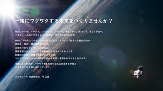 一緒にワクワクする未来をつくりませんか？
バスキュール 代表取締役 朴 正義
Web、テレビ、イベント、プロダクト、スポーツ、モビリティ、街づくり、そして宇宙へ。
バスキュールのクリエイション領域は、年々拡大しています。
Webブラウザ上でのインタラクティブクリエイションで始まった自分たちが
民放キー局と一緒に会社をつくる、
万博のパビリオンづくりに関わる、
国際宇宙ステーションに世界初の双方向スタジオをつくる。
創業時には全く想像できない未来でした。
もはやバスキュールの仲間が火星の地を踏む未来もあるかもしれません。
常識にとらわれず、ワクワクする未来をともに創造する仲間と
出会えることを楽しみにしています。
 