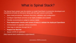 @rainsdance #RDOcommunity
What is Spinal Stack?
The Spinal Stack project was the solution to install OpenStack in production developed and
maintained primarily at eNovance along with the open source community.
● Bare-metal provisioner: hardware discovery, validation and configuration
● Configure OpenStack services to be highly available and scalable
● Flexible environments to adapt to various needs
● Post-deployment checks and runset of tests to validate the deployed OpenStack
● Orchestration of upgrades without downtime
● View logs in real-time through the UI
● Support for Red Hat
● Based 1OO% on upstream
[http://spinal-stack.readthedocs.org/en/latest/]
 