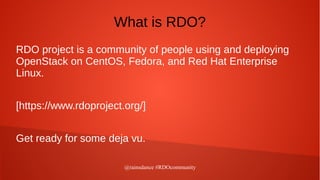 @rainsdance #RDOcommunity
What is RDO?
RDO project is a community of people using and deploying
OpenStack on CentOS, Fedora, and Red Hat Enterprise
Linux.
[https://www.rdoproject.org/]
Get ready for some deja vu.
 