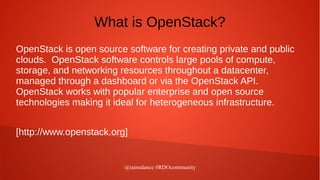 @rainsdance #RDOcommunity
What is OpenStack?
OpenStack is open source software for creating private and public
clouds. OpenStack software controls large pools of compute,
storage, and networking resources throughout a datacenter,
managed through a dashboard or via the OpenStack API.
OpenStack works with popular enterprise and open source
technologies making it ideal for heterogeneous infrastructure.
[http://www.openstack.org]
 