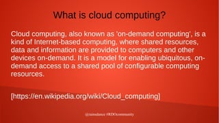@rainsdance #RDOcommunity
What is cloud computing?
Cloud computing, also known as 'on-demand computing', is a
kind of Internet-based computing, where shared resources,
data and information are provided to computers and other
devices on-demand. It is a model for enabling ubiquitous, on-
demand access to a shared pool of configurable computing
resources.
[https://en.wikipedia.org/wiki/Cloud_computing]
 