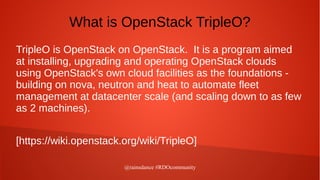 @rainsdance #RDOcommunity
What is OpenStack TripleO?
TripleO is OpenStack on OpenStack. It is a program aimed
at installing, upgrading and operating OpenStack clouds
using OpenStack's own cloud facilities as the foundations -
building on nova, neutron and heat to automate fleet
management at datacenter scale (and scaling down to as few
as 2 machines).
[https://wiki.openstack.org/wiki/TripleO]
 
