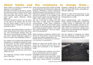 About            habits            and          the           resistance                    to        change               them...
What makes us change our routines and        tories and housing which would normally            shopping, clubbing etc. Short way to the
behavior in everyday life?                   be prohibited by functional town-planning          light rail, good bike lanes, accessible pe-
We know it is smart to recycle our waste,    theories. Ordinarily a factory should be           destrian paths etc.
but still quite many I know only have one    located far away from housing, but I think
dust bin under their kitchen sink, when      that only by living with the factory can we        Making it more time-consuming to use
one could have one each for plastic, or-     control its pollution. If we needed a big          the car rather than going by bike, public
ganic waste, paper, batteries, metal/        atomic power station we should build one           transportation or walk.
glass, etc.                                  right in the center of Tokyo. There you
We know driving to work in our car alone     can see it and feel its output and only            Mixed neighborhoods with workspace,
is very bad for air quality. We can even     then does it really come into people’s             shops, schools, kindergartens, parks and
see the direct impact it has to our en-      consciousness. Under these conditions              a large variety in apartment size and
vironment here in Bergen in wintertime,      we might be able to control what’s going           standard can be strategic solutions to at-
and still we do it.                          on around us and take action concerning            tract people to live their everyday life lo-
                                             such things as power stations. This is the         cally, and to live there for a longer time,
P. Bourdieu describes people as results of   basic idea of symbiosis – the very antith-         which again can strengthen the neighbor-
their environment from when they grew        esis of Functionalism.”                            hoods in a positive way.
up. This environment decides how we
look at our surroundings as adults. “What    What Kurokawa is implying, relates to the But the subject of changing our habits
you learn without language (action) is       theory of virtue ethics; we act according and the awareness of the results of our
hard to unlearn with language (theory)”.     to how the world is presented to us.      action has a strong political aspect.
                                             (Mathias Kemton on “Architecture as a philosoph-
So, maybe a mix of good role models and      ical contribution to sustainability”)
regulations is needed to change our hab-
its and lower our lifes carbon footprint?    Would we reuse and recycle more, and
Or maybe we need to see a more accu-         would we consume and buy less if our
rate and direct result of our lifestyle in   waste were processed in our neighbor-
our closest environment, f ex having the     hood?
waste plant just around the corner from
where we live?                         As an architect and a planner I am think-
                                       ing my contribution can be to design
The Japanese architect Kisho Kurokawa accessible environments to make it
puts it like this;                     easier for people to live easier lifes. Good
                                       space to move in when going to school,
”Let´s take the example of mixing fac- work, gym, band practice, sunbathing,
                                                                        Laura Ve_Social Anthropology Essay_Bergen School of Architecture 2010
 