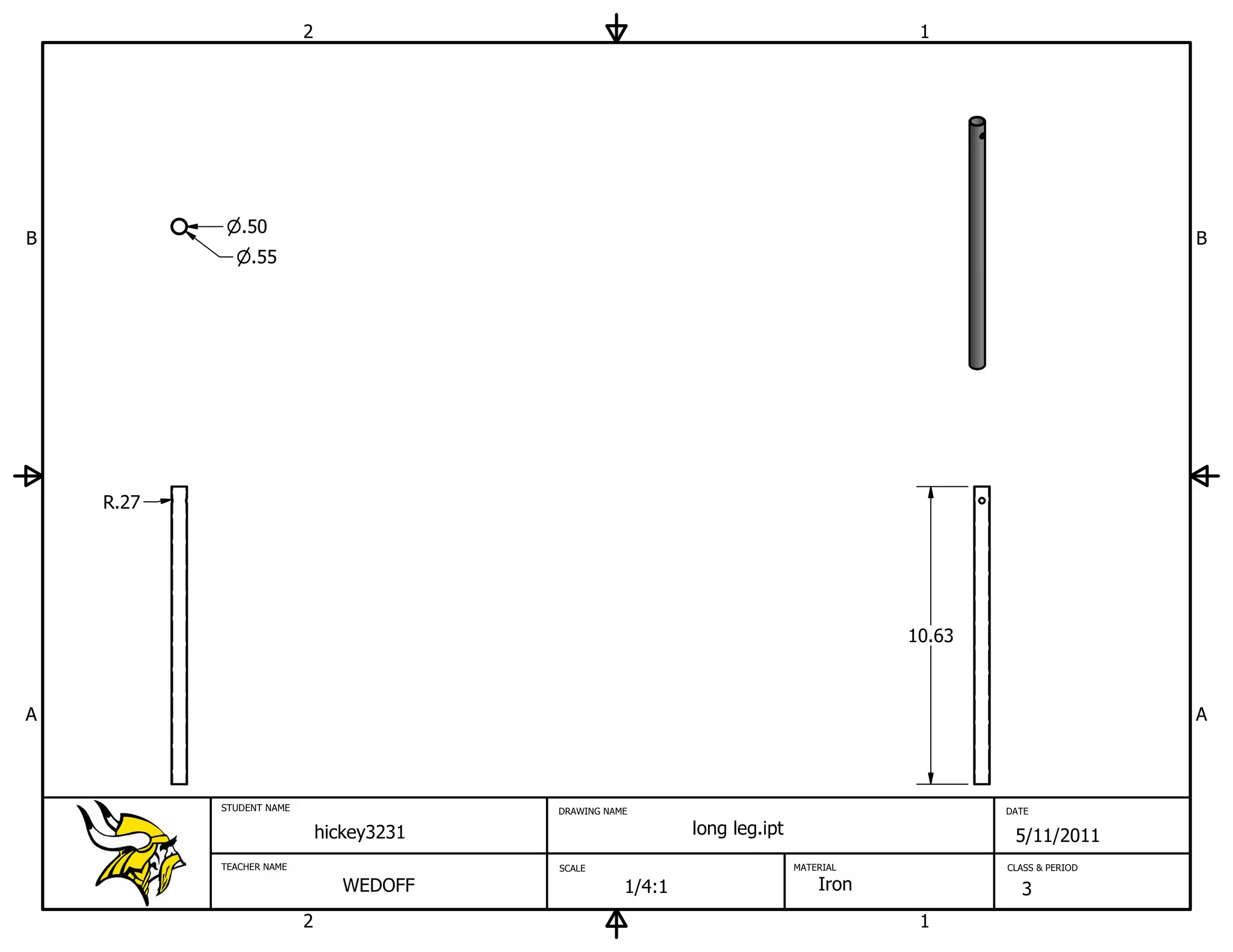 2                                                              1




              .50
B                                                                                                                B
                .55




    R.27




                                                                                        10.63



A                                                                                                                A



           STUDENT NAME                    DRAWING NAME                                         DATE

                              hickey3231                      long leg.ipt                       5/11/2011
           TEACHER NAME                    SCALE                             MATERIAL           CLASS & PERIOD

                                 WEDOFF               1/4:1                      Iron             3
                          2                                                              1
 