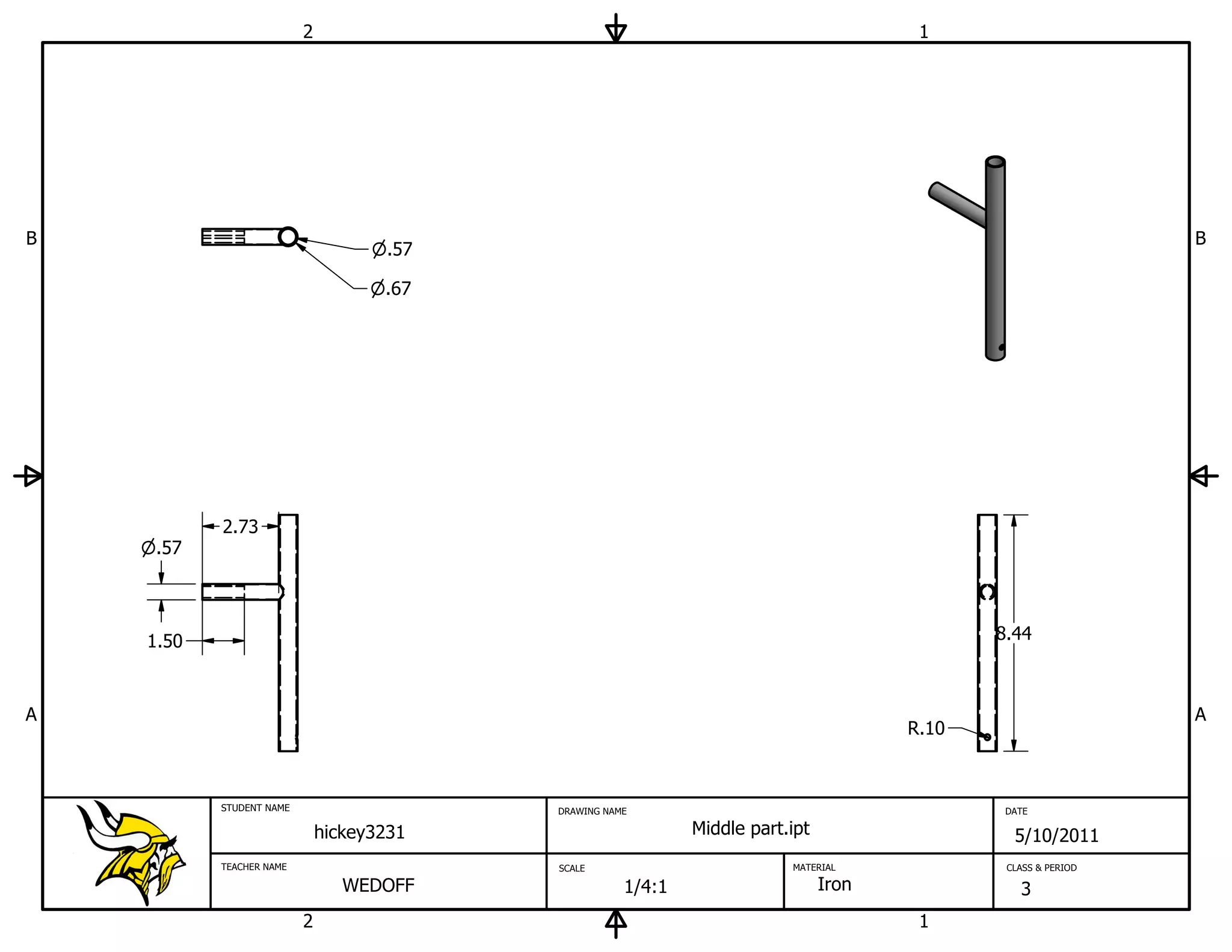 2                                                             1




B                                                                                                               B
                                     .57

                                     .67




           2.73
     .57




    1.50                                                                                      8.44



A                                                                                                               A
                                                                                       R.10



           STUDENT NAME                    DRAWING NAME                                        DATE

                              hickey3231                      Middle part.ipt                   5/10/2011
           TEACHER NAME                    SCALE                          MATERIAL             CLASS & PERIOD

                                 WEDOFF               1/4:1                     Iron             3
                          2                                                             1
 