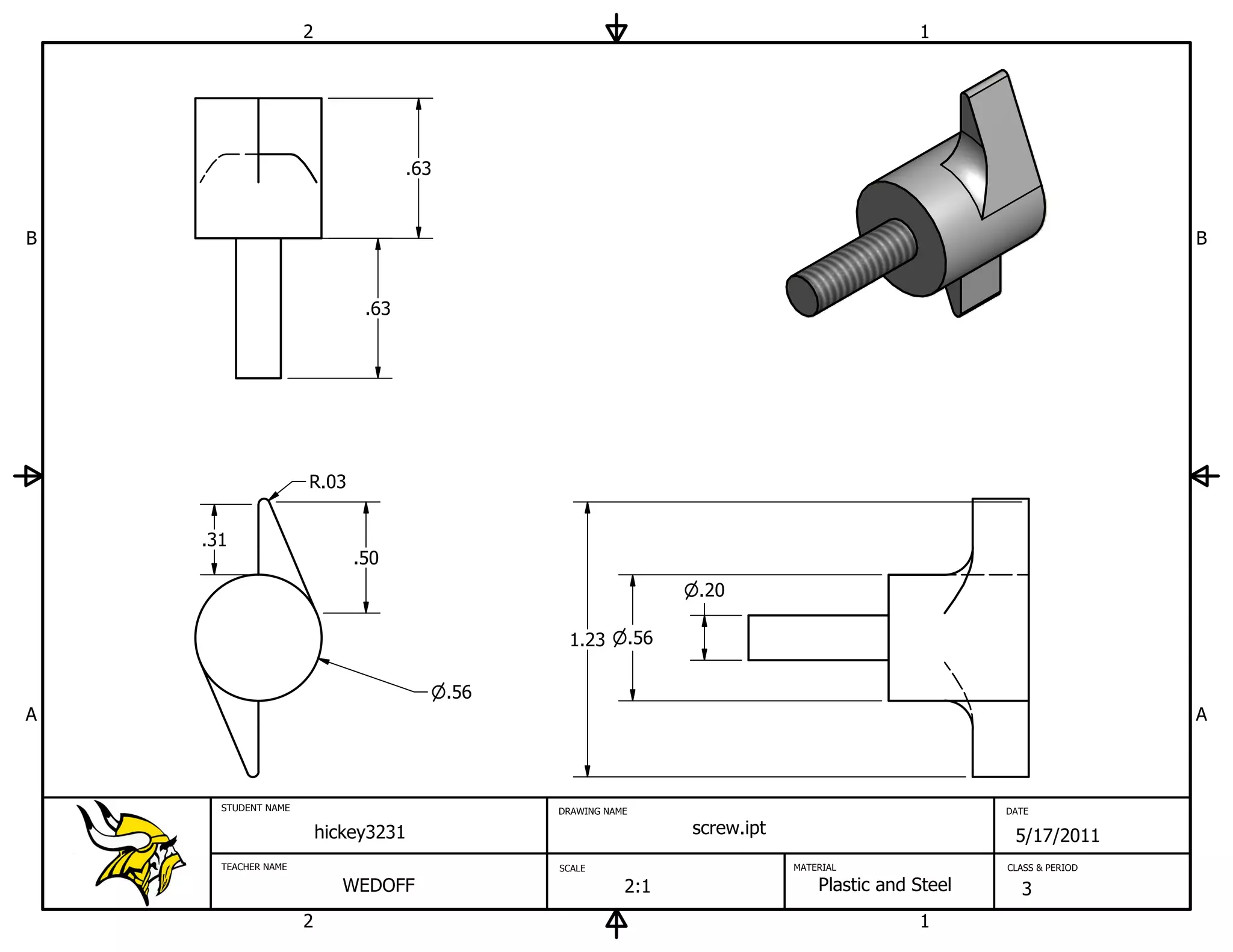2                                                                           1




                                    .63


B                                                                                                                         B


                              .63




                     R.03


    .31
                             .50
                                                                     .20

                                                 1.23          .56

                                          .56
A                                                                                                                         A



      STUDENT NAME                              DRAWING NAME                                             DATE

                         hickey3231                                  screw.ipt                            5/17/2011
      TEACHER NAME                              SCALE                            MATERIAL                CLASS & PERIOD

                            WEDOFF                         2:1                       Plastic and Steel     3
                     2                                                                           1
 
