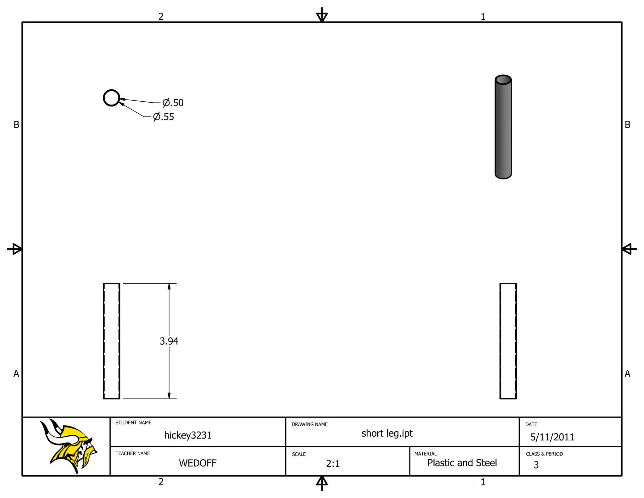 2                                                                 1




                     .50
                   .55
B                                                                                                             B




                   3.94


A                                                                                                             A



    STUDENT NAME                    DRAWING NAME                                             DATE

                       hickey3231                    short leg.ipt                            5/11/2011
    TEACHER NAME                    SCALE                            MATERIAL                CLASS & PERIOD

                          WEDOFF               2:1                       Plastic and Steel     3
                   2                                                                 1
 