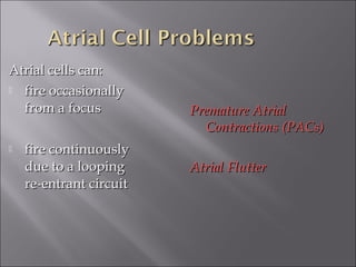Atrial cells can:Atrial cells can:
 fire occasionallyfire occasionally
from a focusfrom a focus
 fire continuouslyfire continuously
due to a loopingdue to a looping
re-entrant circuitre-entrant circuit
Premature AtrialPremature Atrial
Contractions (PACs)Contractions (PACs)
Atrial FlutterAtrial Flutter
 