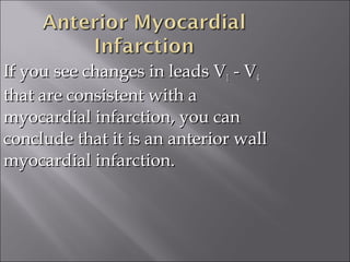 If you see changes in leads VIf you see changes in leads V11 - V- V44
that are consistent with athat are consistent with a
myocardial infarction, you canmyocardial infarction, you can
conclude that it is an anterior wallconclude that it is an anterior wall
myocardial infarction.myocardial infarction.
 