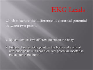 EKG Leads
which measure the difference in electrical potential
between two points
1. Bipolar Leads: Two different points on the body1. Bipolar Leads: Two different points on the body
2. Unipolar Leads: One point on the body and a virtual2. Unipolar Leads: One point on the body and a virtual
reference point with zero electrical potential, located inreference point with zero electrical potential, located in
the center of the heartthe center of the heart
 