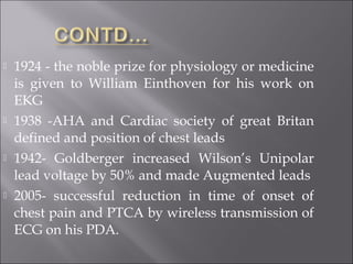  1924 - the noble prize for physiology or medicine
is given to William Einthoven for his work on
EKG
 1938 -AHA and Cardiac society of great Britan
defined and position of chest leads
 1942- Goldberger increased Wilson’s Unipolar
lead voltage by 50% and made Augmented leads
 2005- successful reduction in time of onset of
chest pain and PTCA by wireless transmission of
ECG on his PDA.
 