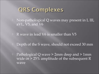  Non-pathological Q waves may present in I, III,
aVL, V5, and V6
 R wave in lead V6 is smaller than V5
 Depth of the S wave, should not exceed 30 mm
 Pathological Q wave > 2mm deep and > 1mm
wide or > 25% amplitude of the subsequent R
wave
 