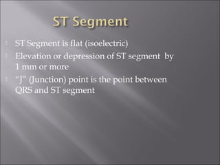  ST Segment is flat (isoelectric)
 Elevation or depression of ST segment by
1 mm or more
 “J” (Junction) point is the point between
QRS and ST segment
 