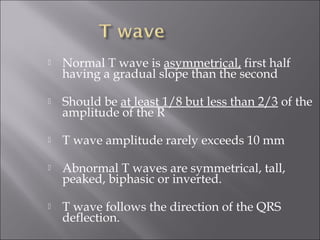 Normal T wave is asymmetrical, first half
having a gradual slope than the second
 Should be at least 1/8 but less than 2/3 of the
amplitude of the R
 T wave amplitude rarely exceeds 10 mm
 Abnormal T waves are symmetrical, tall,
peaked, biphasic or inverted.
 T wave follows the direction of the QRS
deflection.
 