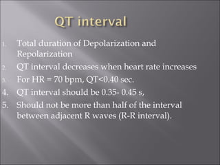 1. Total duration of Depolarization and
Repolarization
2. QT interval decreases when heart rate increases
3. For HR = 70 bpm, QT<0.40 sec.
4. QT interval should be 0.35­ 0.45 s,
5. Should not be more than half of the interval
between adjacent R waves (R­R interval).
 
