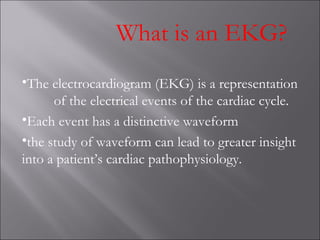 What is an EKG?
•The electrocardiogram (EKG) is a representation
of the electrical events of the cardiac cycle.
•Each event has a distinctive waveform
•the study of waveform can lead to greater insight
into a patient’s cardiac pathophysiology.
 