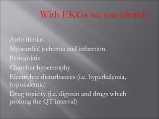 With EKGs we can identify
Arrhythmias
Myocardial ischemia and infarction
Pericarditis
Chamber hypertrophy
Electrolyte disturbances (i.e. hyperkalemia,
hypokalemia)
Drug toxicity (i.e. digoxin and drugs which
prolong the QT interval)
 