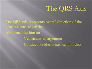 The QRS Axis
The QRS axis represents overall direction of the
heart’s electrical activity.
Abnormalities hint at:
Ventricular enlargement
Conduction blocks (i.e. hemiblocks)
 