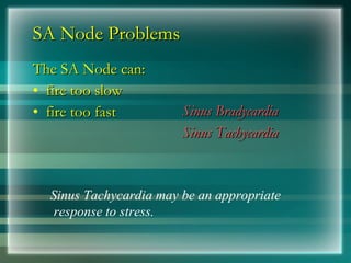 SA Node Problems
SA Node Problems
The SA Node can:
The SA Node can:
• fire too slow
fire too slow
• fire too fast
fire too fast Sinus Bradycardia
Sinus Bradycardia
Sinus Tachycardia
Sinus Tachycardia
Sinus Tachycardia may be an appropriate
response to stress.
 