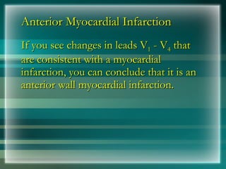 Anterior Myocardial Infarction
Anterior Myocardial Infarction
If you see changes in leads V
If you see changes in leads V1
1 - V
- V4
4 that
that
are consistent with a myocardial
are consistent with a myocardial
infarction, you can conclude that it is an
infarction, you can conclude that it is an
anterior wall myocardial infarction.
anterior wall myocardial infarction.
 
